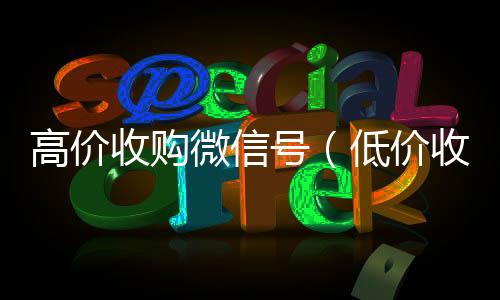 高价收购微信收vx号号（低价收购微信号）